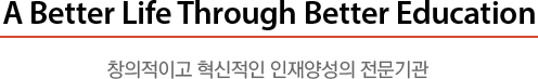 A Better Life Through Better Education 창의적이고 혁신적인 인재양성의 전문기관